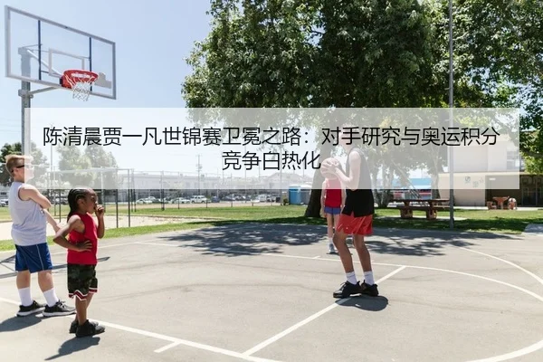 陈清晨贾一凡世锦赛卫冕之路：对手研究与奥运积分竞争白热化